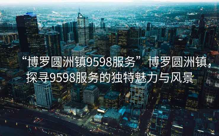 “博羅圓洲鎮(zhèn)9598服務(wù)”博羅圓洲鎮(zhèn)，探尋9598服務(wù)的獨特魅力與風(fēng)景
