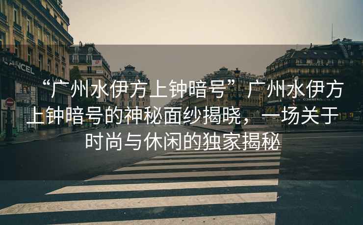 “廣州水伊方上鐘暗號”廣州水伊方上鐘暗號的神秘面紗揭曉，一場關于時尚與休閑的獨家揭秘