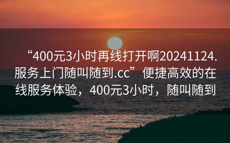 “400元3小時再線打開啊20241124.服務(wù)上門隨叫隨到.cc”便捷高效的在線服務(wù)體驗，400元3小時，隨叫隨到