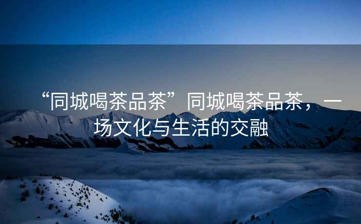 “同城喝茶品茶”同城喝茶品茶，一場文化與生活的交融