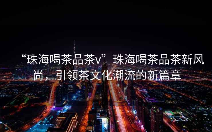 “珠海喝茶品茶v”珠海喝茶品茶新風尚，引領茶文化潮流的新篇章