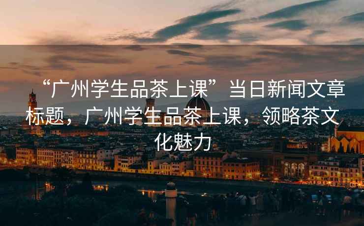“廣州學生品茶上課”當日新聞文章標題，廣州學生品茶上課，領略茶文化魅力