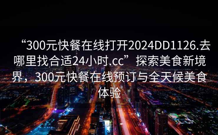 “300元快餐在線打開2024DD1126.去哪里找合適24小時.cc”探索美食新境界，300元快餐在線預訂與全天候美食體驗