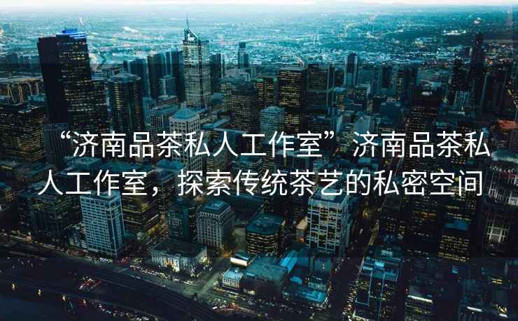 “濟南品茶私人工作室”濟南品茶私人工作室，探索傳統茶藝的私密空間