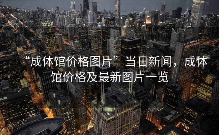“成體館價格圖片”當日新聞，成體館價格及最新圖片一覽