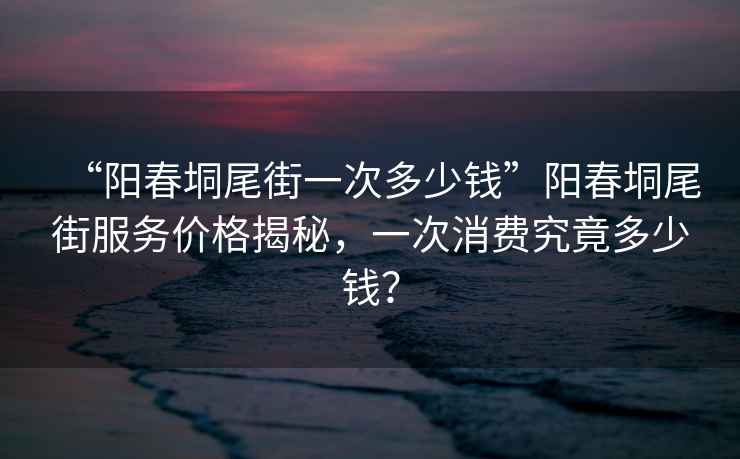 “陽春垌尾街一次多少錢”陽春垌尾街服務價格揭秘，一次消費究竟多少錢？