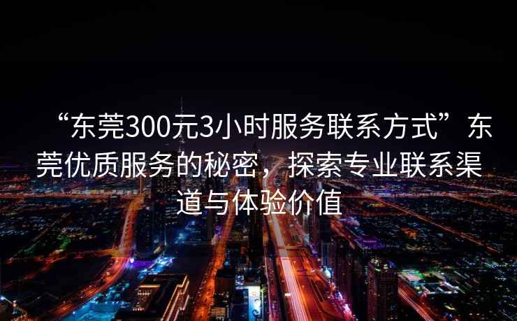 “東莞300元3小時服務聯系方式”東莞優質服務的秘密，探索專業聯系渠道與體驗價值