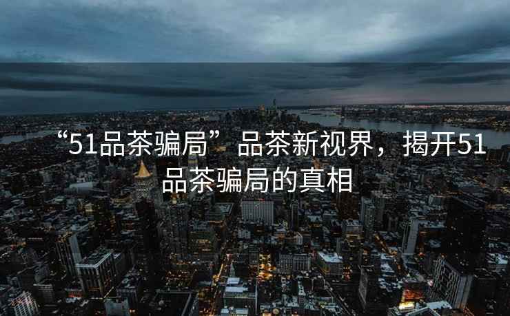 “51品茶騙局”品茶新視界，揭開51品茶騙局的真相