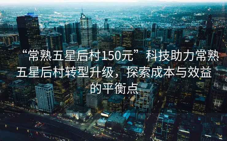“常熟五星后村150元”科技助力常熟五星后村轉型升級，探索成本與效益的平衡點