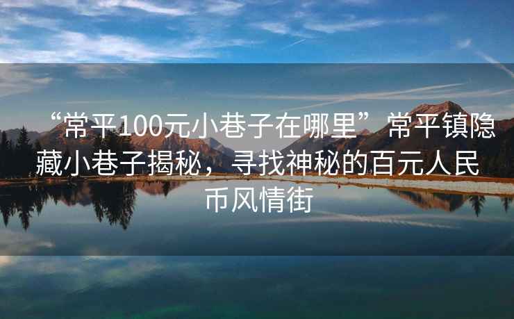 “常平100元小巷子在哪里”常平鎮隱藏小巷子揭秘，尋找神秘的百元人民幣風情街