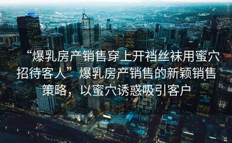 “爆乳房產(chǎn)銷售穿上開襠絲襪用蜜穴招待客人”爆乳房產(chǎn)銷售的新穎銷售策略，以蜜穴誘惑吸引客戶