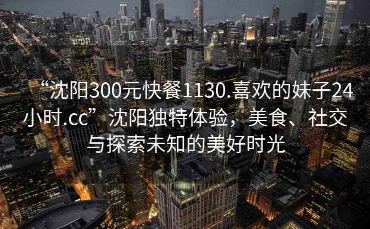 “沈陽300元快餐1130.喜歡的妹子24小時.cc”沈陽獨特體驗，美食、社交與探索未知的美好時光