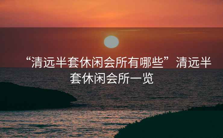 “清遠半套休閑會所有哪些”清遠半套休閑會所一覽