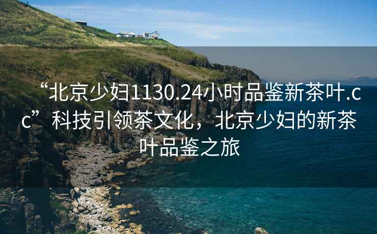 “北京少婦1130.24小時品鑒新茶葉.cc”科技引領茶文化，北京少婦的新茶葉品鑒之旅