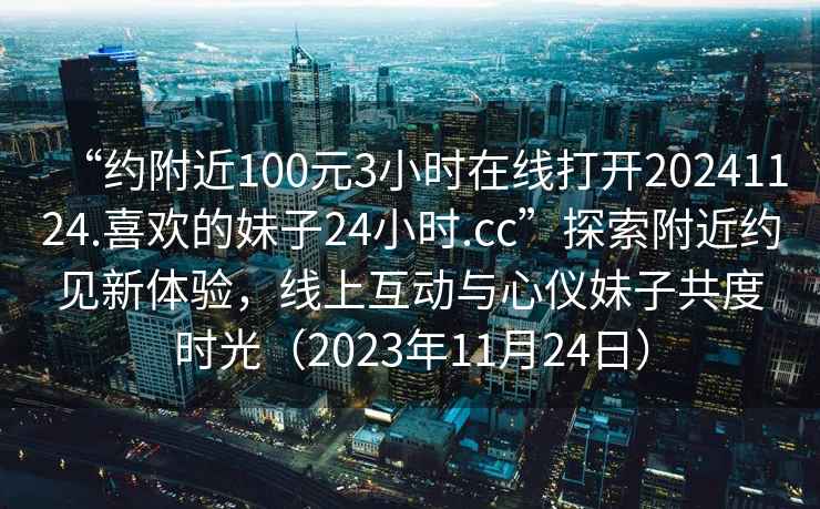 “約附近100元3小時在線打開20241124.喜歡的妹子24小時.cc”探索附近約見新體驗，線上互動與心儀妹子共度時光（2023年11月24日）