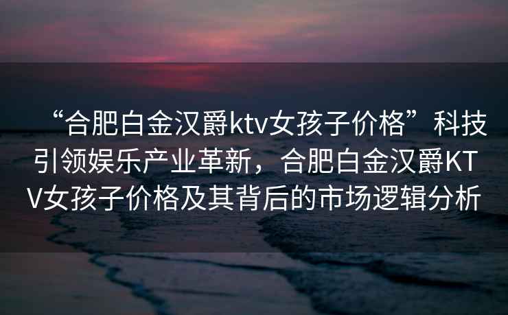 “合肥白金漢爵ktv女孩子價格”科技引領娛樂產業革新，合肥白金漢爵KTV女孩子價格及其背后的市場邏輯分析