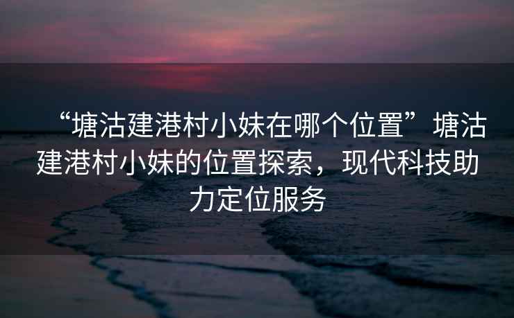“塘沽建港村小妹在哪個位置”塘沽建港村小妹的位置探索，現代科技助力定位服務
