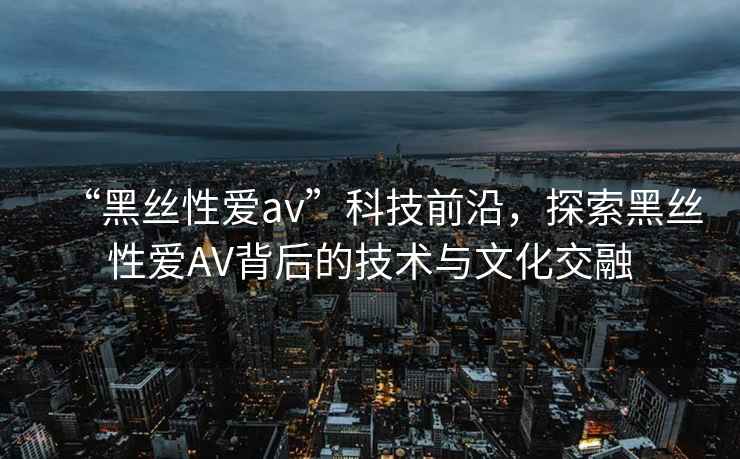 “黑絲性愛av”科技前沿，探索黑絲性愛AV背后的技術與文化交融