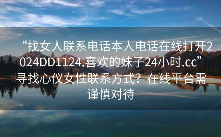 “找女人聯(lián)系電話本人電話在線打開2024DD1124.喜歡的妹子24小時(shí).cc”尋找心儀女性聯(lián)系方式？在線平臺(tái)需謹(jǐn)慎對(duì)待