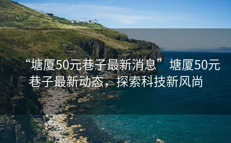 “塘廈50元巷子最新消息”塘廈50元巷子最新動態，探索科技新風尚