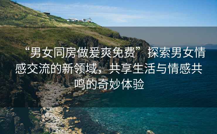 “男女同房做爰爽免費”探索男女情感交流的新領域，共享生活與情感共鳴的奇妙體驗