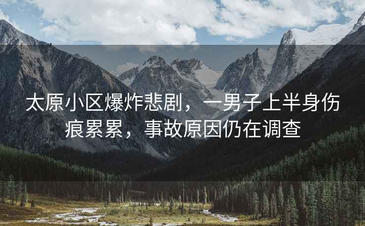 太原小區爆炸悲劇，一男子上半身傷痕累累，事故原因仍在調查