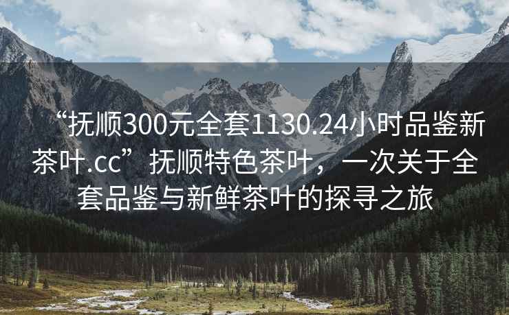 “撫順300元全套1130.24小時品鑒新茶葉.cc”撫順特色茶葉，一次關于全套品鑒與新鮮茶葉的探尋之旅