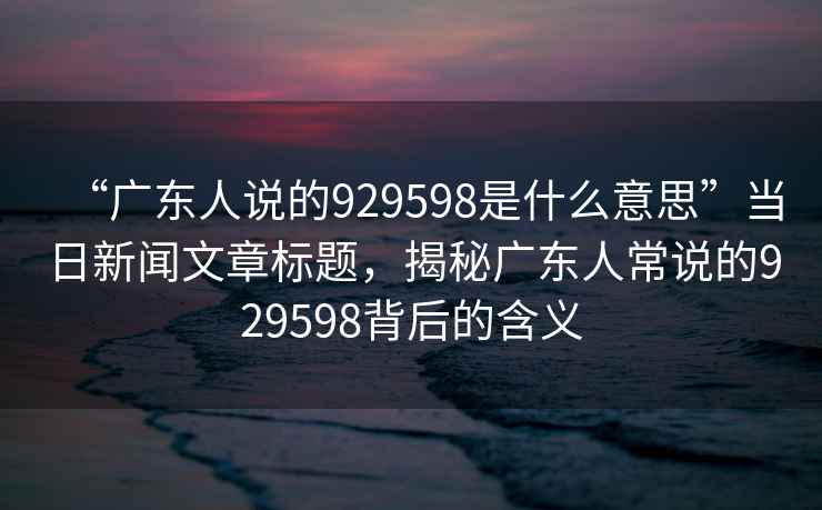 “廣東人說的929598是什么意思”當(dāng)日新聞文章標(biāo)題，揭秘廣東人常說的929598背后的含義