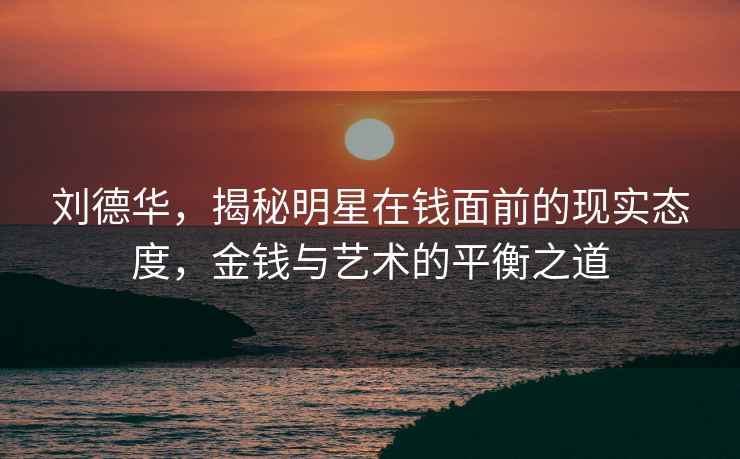 劉德華，揭秘明星在錢面前的現實態度，金錢與藝術的平衡之道