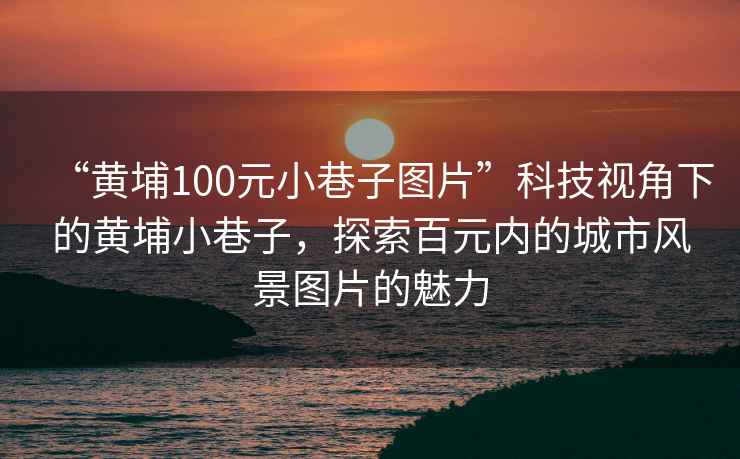 “黃埔100元小巷子圖片”科技視角下的黃埔小巷子，探索百元內的城市風景圖片的魅力