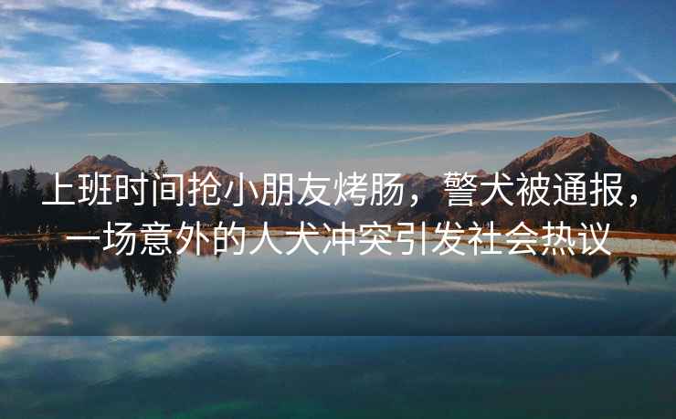 上班時間搶小朋友烤腸，警犬被通報，一場意外的人犬沖突引發(fā)社會熱議