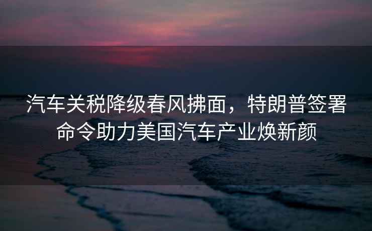 汽車關稅降級春風拂面，特朗普簽署命令助力美國汽車產業煥新顏