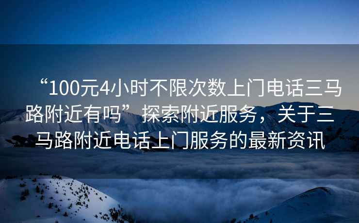 “100元4小時(shí)不限次數(shù)上門(mén)電話三馬路附近有嗎”探索附近服務(wù)，關(guān)于三馬路附近電話上門(mén)服務(wù)的最新資訊