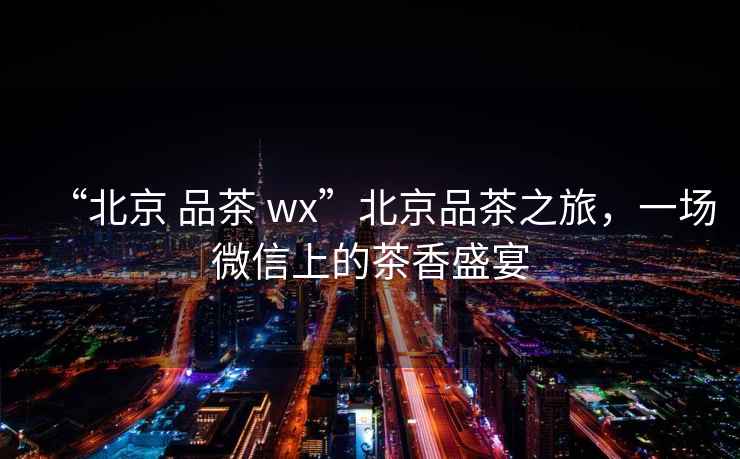 “北京 品茶 wx”北京品茶之旅，一場微信上的茶香盛宴
