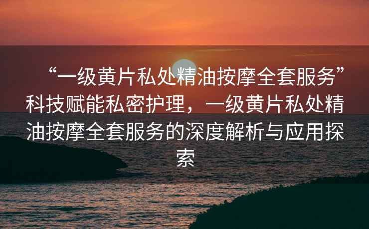 “一級黃片私處精油按摩全套服務(wù)”科技賦能私密護(hù)理，一級黃片私處精油按摩全套服務(wù)的深度解析與應(yīng)用探索