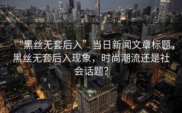 “黑絲無套后入”當日新聞文章標題，黑絲無套后入現象，時尚潮流還是社會話題？