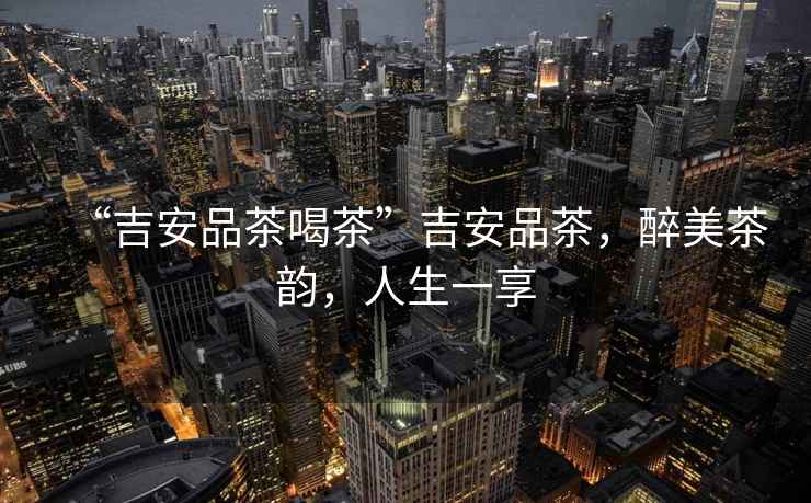 “吉安品茶喝茶”吉安品茶，醉美茶韻，人生一享