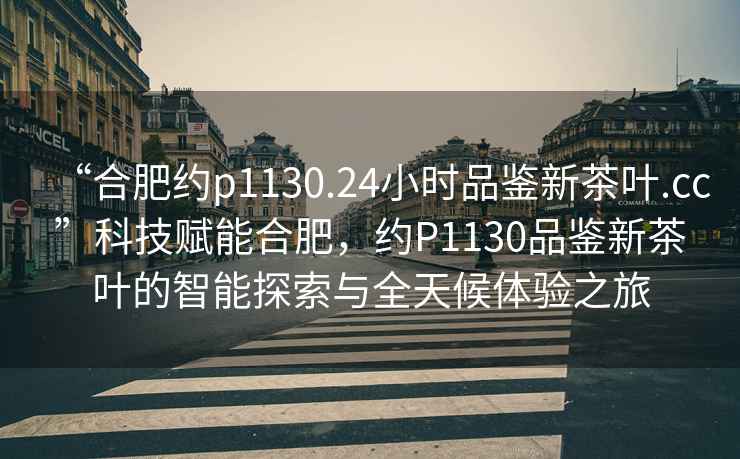 “合肥約p1130.24小時品鑒新茶葉.cc”科技賦能合肥，約P1130品鑒新茶葉的智能探索與全天候體驗之旅
