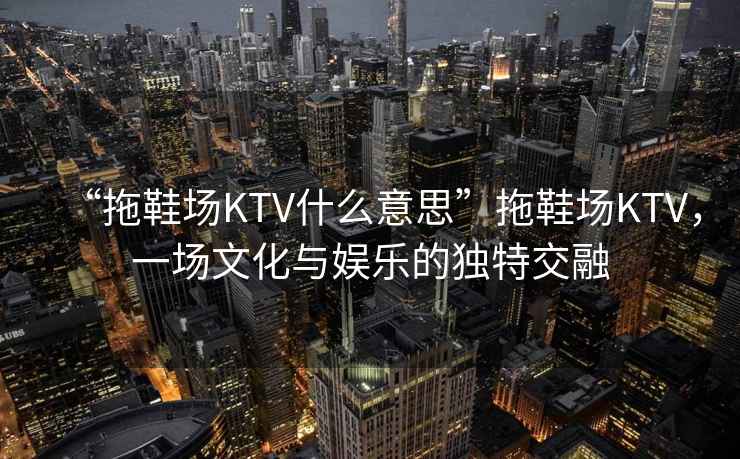 “拖鞋場KTV什么意思”拖鞋場KTV，一場文化與娛樂的獨特交融