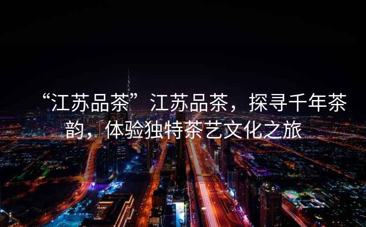 “江蘇品茶”江蘇品茶，探尋千年茶韻，體驗獨特茶藝文化之旅