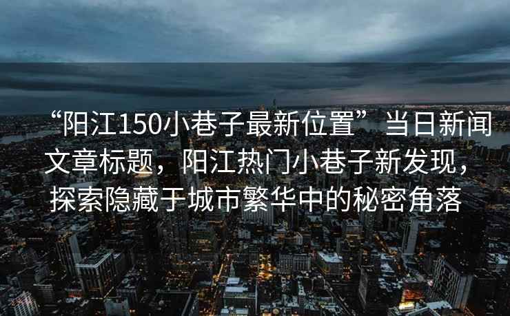 “陽江150小巷子最新位置”當日新聞文章標題，陽江熱門小巷子新發(fā)現(xiàn)，探索隱藏于城市繁華中的秘密角落