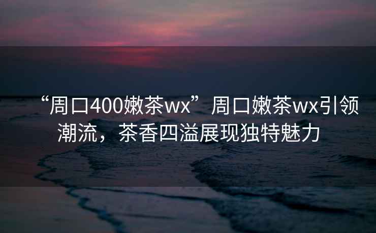 “周口400嫩茶wx”周口嫩茶wx引領潮流，茶香四溢展現獨特魅力
