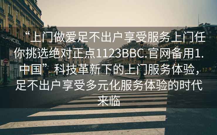 “上門做愛足不出戶享受服務(wù)上門任你挑選絕對(duì)正點(diǎn)1123BBC.官網(wǎng)備用1.中國(guó)”科技革新下的上門服務(wù)體驗(yàn)，足不出戶享受多元化服務(wù)體驗(yàn)的時(shí)代來(lái)臨