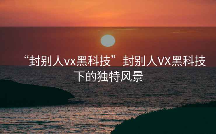“封別人vx黑科技”封別人VX黑科技下的獨(dú)特風(fēng)景