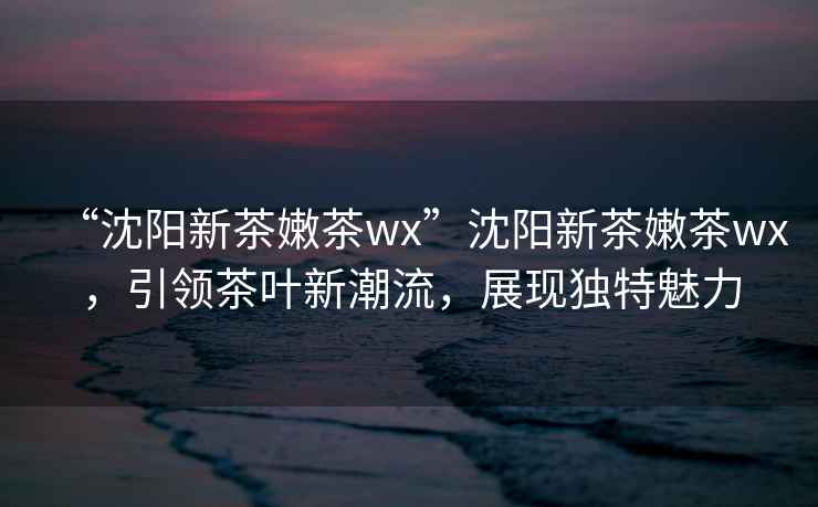 “沈陽(yáng)新茶嫩茶wx”沈陽(yáng)新茶嫩茶wx，引領(lǐng)茶葉新潮流，展現(xiàn)獨(dú)特魅力
