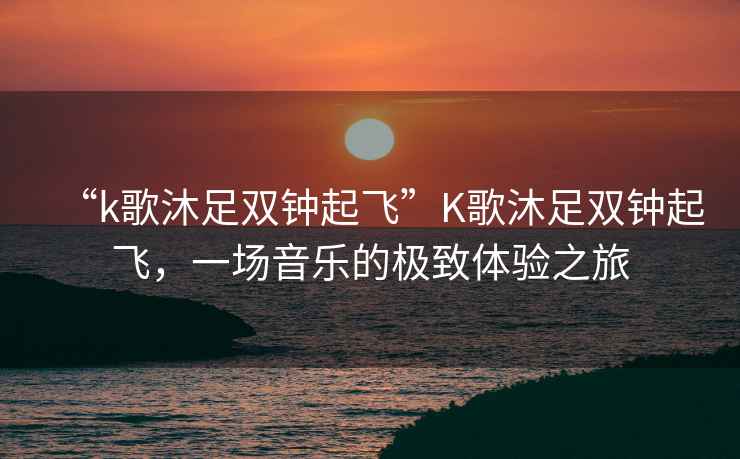 “k歌沐足雙鐘起飛”K歌沐足雙鐘起飛，一場(chǎng)音樂的極致體驗(yàn)之旅