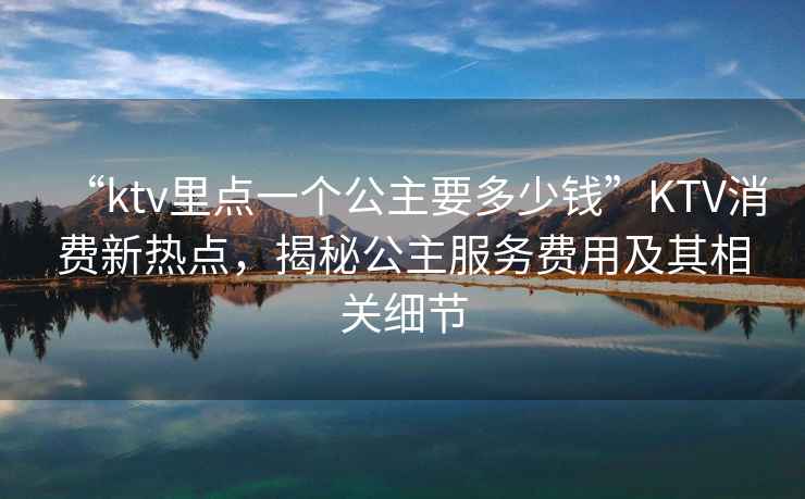 “ktv里點一個公主要多少錢”KTV消費新熱點，揭秘公主服務費用及其相關細節