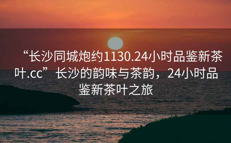 “長沙同城炮約1130.24小時(shí)品鑒新茶葉.cc”長沙的韻味與茶韻，24小時(shí)品鑒新茶葉之旅
