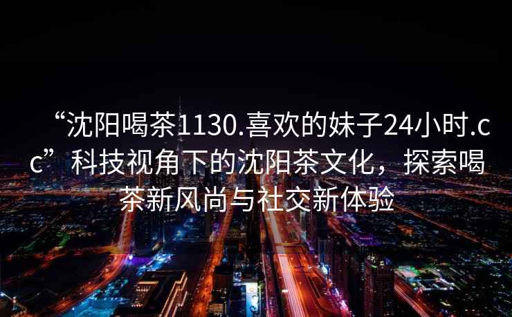 “沈陽喝茶1130.喜歡的妹子24小時.cc”科技視角下的沈陽茶文化，探索喝茶新風尚與社交新體驗