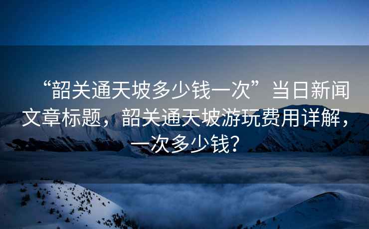 “韶關通天坡多少錢一次”當日新聞文章標題，韶關通天坡游玩費用詳解，一次多少錢？